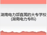 湖南电力部直属的大专学校(湖南电力专科)