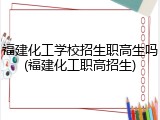 福建化工学校招生职高生吗(福建化工职高招生)