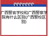 广西警官学校和广西警察学院有什么区别(广西警校区别)