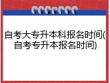 自考大专升本科报名时间(自考专升本报名时间)