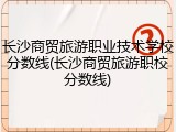 长沙商贸旅游职业技术学校分数线(长沙商贸旅游职校分数线)