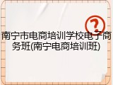 南宁市电商培训学校电子商务班(南宁电商培训班)