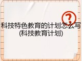 科技特色教育的计划怎么写(科技教育计划)