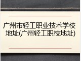 广州市轻工职业技术学校 地址(广州轻工职校地址)