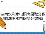 湖南水利水电职高录取分数线(湖南水电职高分数线)