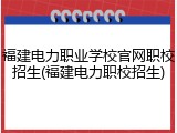 福建电力职业学校官网职校招生(福建电力职校招生)