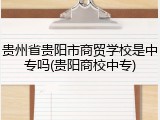 贵州省贵阳市商贸学校是中专吗(贵阳商校中专)