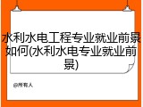 水利水电工程专业就业前景如何(水利水电专业就业前景)