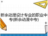 新余动漫设计专业的职业中专(新余动漫中专)