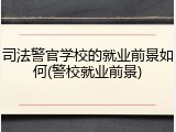 司法警官学校的就业前景如何(警校就业前景)