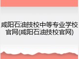 咸阳石油技校中等专业学校官网(咸阳石油技校官网)