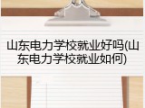山东电力学校就业好吗(山东电力学校就业如何)