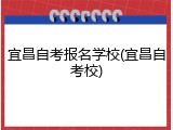 宜昌自考报名学校(宜昌自考校)