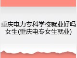重庆电力专科学校就业好吗女生(重庆电专女生就业)