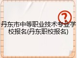 丹东市中等职业技术专业学校报名(丹东职校报名)