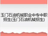 玉门石油机械职业中专中职招生(玉门石油机械招生)