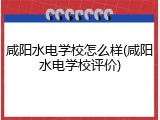 咸阳水电学校怎么样(咸阳水电学校评价)