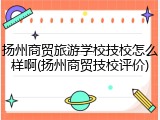扬州商贸旅游学校技校怎么样啊(扬州商贸技校评价)