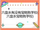 六盘水有没有宠物狗学校(六盘水宠物狗学校)
