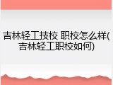 吉林轻工技校 职校怎么样(吉林轻工职校如何)