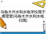 乌鲁木齐水利水电学校属于哪里管(乌鲁木齐水利水电归属)