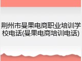 荆州市曼果电商职业培训学校电话(曼果电商培训电话)