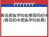 青岛贵族学校收费高吗初中(青岛初中贵族学校收费)