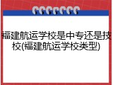 福建航运学校是中专还是技校(福建航运学校类型)