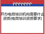 开办电商培训机构需要什么资质(电商培训资质要求)