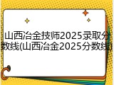 山西冶金技师2025录取分数线(山西冶金2025分数线)
