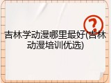 吉林学动漫哪里最好(吉林动漫培训优选)