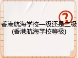 香港航海学校一级还是二级(香港航海学校等级)