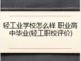 轻工业学校怎么样 职业高中毕业(轻工职校评价)