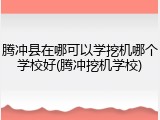 腾冲县在哪可以学挖机哪个学校好(腾冲挖机学校)