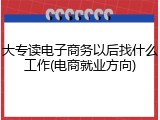 大专读电子商务以后找什么工作(电商就业方向)