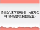 鲁能足球学校就业中职怎么样(鲁能足校职教就业)