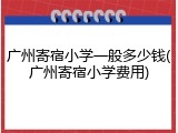 广州寄宿小学一般多少钱(广州寄宿小学费用)