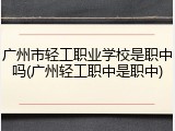 广州市轻工职业学校是职中吗(广州轻工职中是职中)