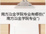 南方冶金学院专业有哪些("南方冶金学院专业")