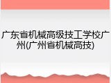 广东省机械高级技工学校广州(广州省机械高技)