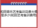 和田音乐艺考集训花费大概是多少(和田艺考集训费用)