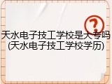 天水电子技工学校是大专吗(天水电子技工学校学历)