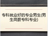 专科就业好的专业男生(男生高薪专科专业)