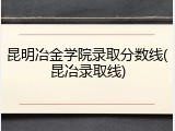 昆明冶金学院录取分数线(昆冶录取线)