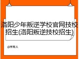 洛阳少年叛逆学校官网技校招生(洛阳叛逆技校招生)