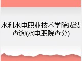 水利水电职业技术学院成绩查询(水电职院查分)