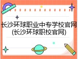 长沙环球职业中专学校官网(长沙环球职校官网)