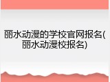 丽水动漫的学校官网报名(丽水动漫校报名)