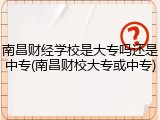 南昌财经学校是大专吗还是中专(南昌财校大专或中专)