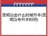 昆明冶金什么时候升本(昆明冶专升本时间)